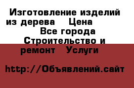 Изготовление изделий из дерева  › Цена ­ 10 000 - Все города Строительство и ремонт » Услуги   